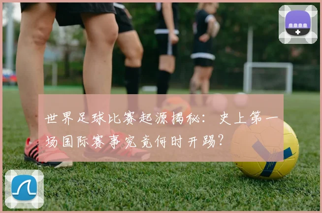 世界足球比赛起源揭秘:史上第一场国际赛事究竟何时开踢?