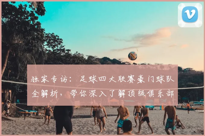独家专访：足球四大联赛豪门球队全解析，带你深入了解顶级俱乐部