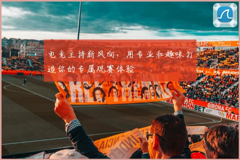 电竞主持新风向,用专业和趣味打造你的专属观赛体验