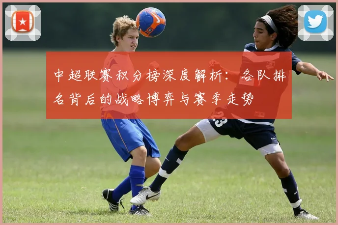 中超联赛积分榜深度解析:各队排名背后的战略博弈与赛季走势